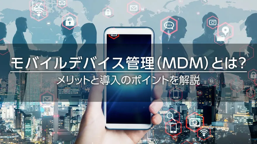 モバイルデバイス管理（MDM）とは？　メリットと導入のポイントを解説
