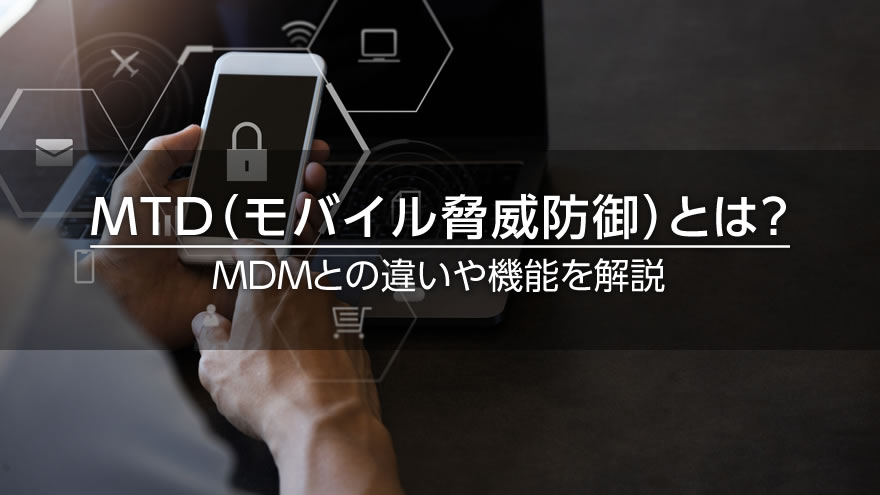 MTD(モバイル脅威防御)とは? MDMとの違いや機能を解説