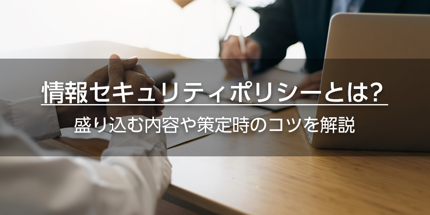 情報セキュリティポリシーとは? 盛り込む内容や策定時のコツを解説