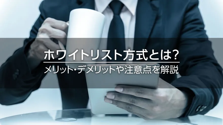 ホワイトリスト方式とは？　メリット・デメリットや注意点を解説